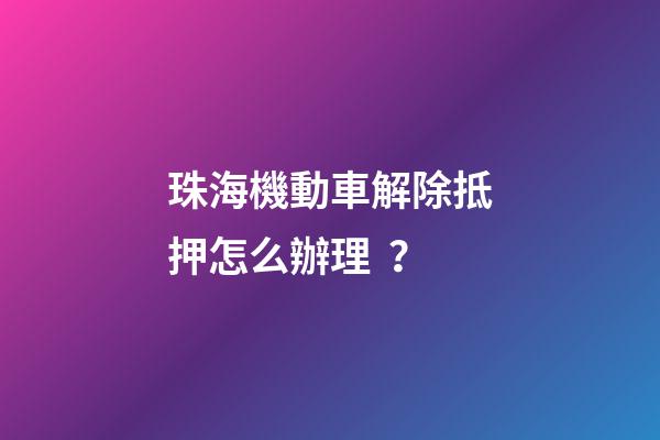 珠海機動車解除抵押怎么辦理？